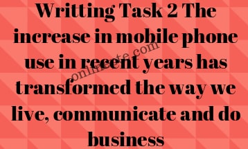 Writting Task 2 The increase in mobile phone use in recent years has transformed the way we live, communicate and do business