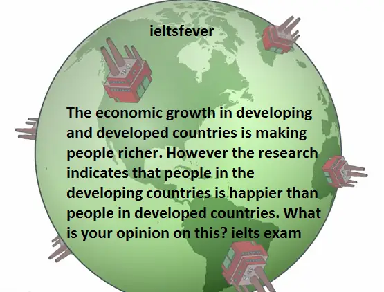 The economic growth in developing and developed countries is making people richer. However the research indicates that people in the developing countries is happier than people in developed countries. What is your opinion on this? ielts exam